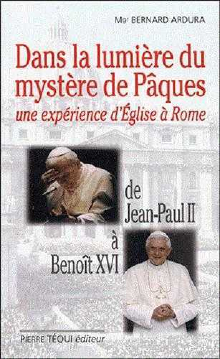 Dans la lumière du mystère de Pâques - Une expérience d'Eglise à Rome. De Jean-Paul II à Benoît XVI - Ardura Bernard - TEQUI